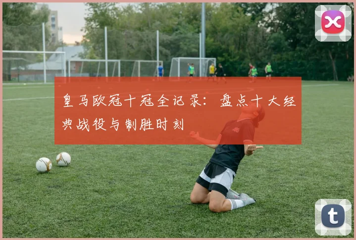皇马欧冠十冠全记录：盘点十大经典战役与制胜时刻